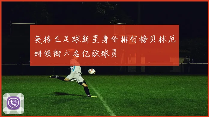 英格兰足球新星身价排行榜贝林厄姆领衔六名亿欧球员