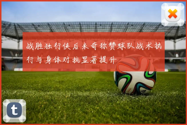 战胜独行侠后米奇称赞球队战术执行与身体对抗显著提升