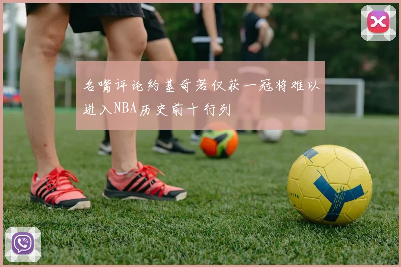 名嘴评论约基奇若仅获一冠将难以进入NBA历史前十行列