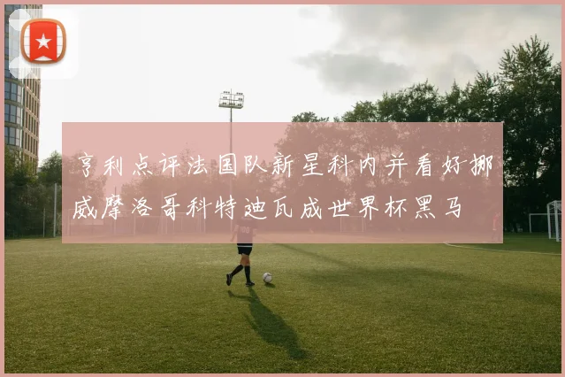 亨利点评法国队新星科内并看好挪威摩洛哥科特迪瓦成世界杯黑马