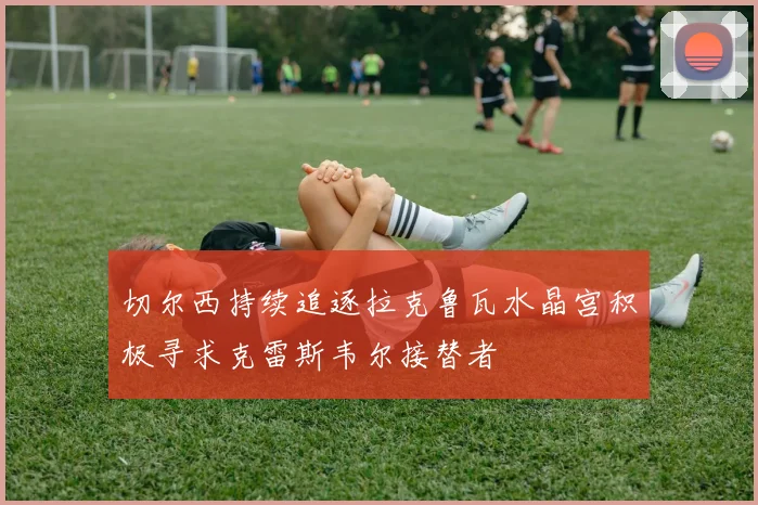 切尔西持续追逐拉克鲁瓦水晶宫积极寻求克雷斯韦尔接替者