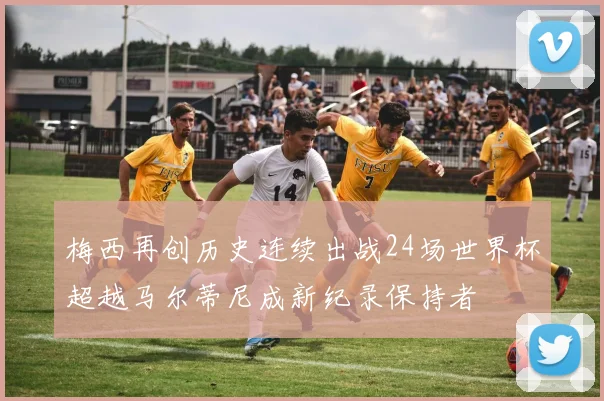 梅西再创历史连续出战24场世界杯超越马尔蒂尼成新纪录保持者