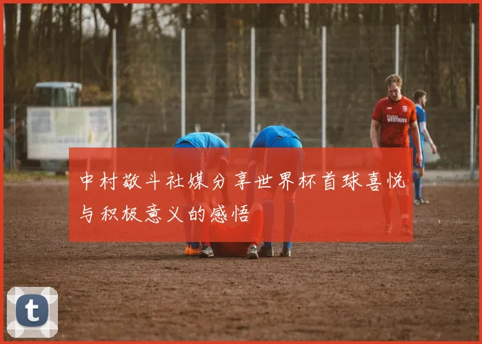 中村敬斗社媒分享世界杯首球喜悦与积极意义的感悟