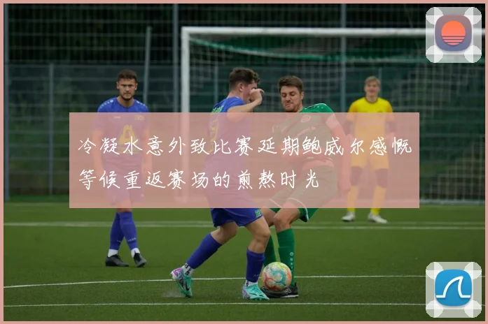 冷凝水意外致比赛延期鲍威尔感慨等候重返赛场的煎熬时光