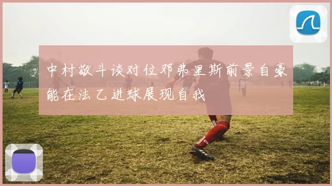 中村敬斗谈对位邓弗里斯前景自豪能在法乙进球展现自我