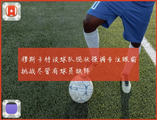 穆斯卡特谈球队现状强调专注眼前挑战尽管有球员缺阵
