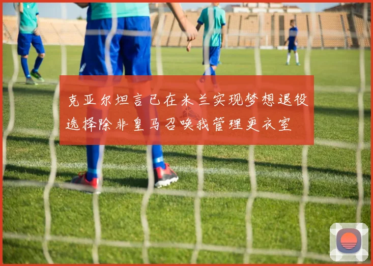 克亚尔坦言已在米兰实现梦想退役选择除非皇马召唤我管理更衣室