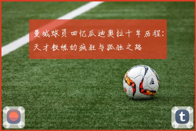 曼城球员回忆瓜迪奥拉十年历程：天才教练的疯狂与孤独之路