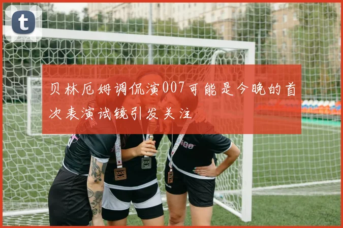 贝林厄姆调侃演007可能是今晚的首次表演试镜引发关注