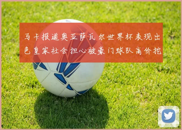 马卡报道奥亚萨瓦尔世界杯表现出色皇家社会担心被豪门球队高价挖角
