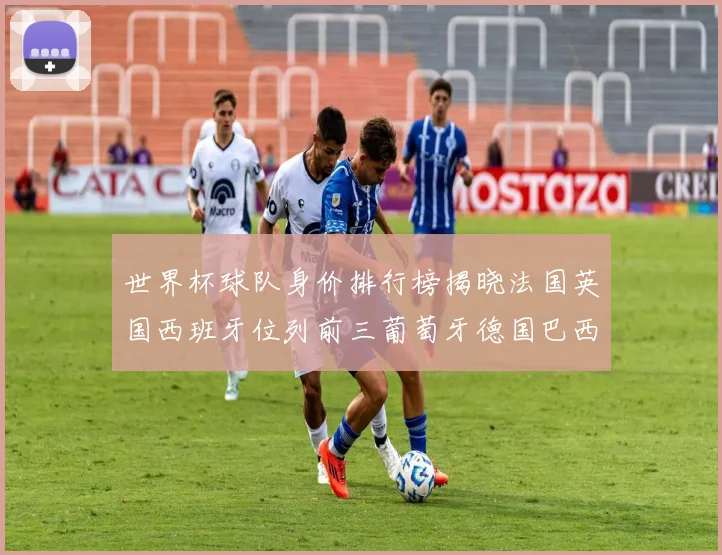 世界杯球队身价排行榜揭晓法国英国西班牙位列前三葡萄牙德国巴西身价均超九亿欧元
