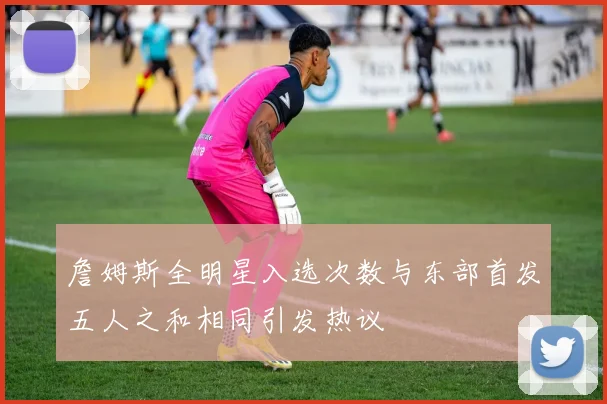 詹姆斯全明星入选次数与东部首发五人之和相同引发热议