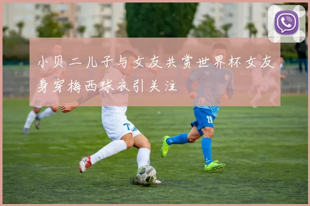 小贝二儿子与女友共赏世界杯女友身穿梅西球衣引关注