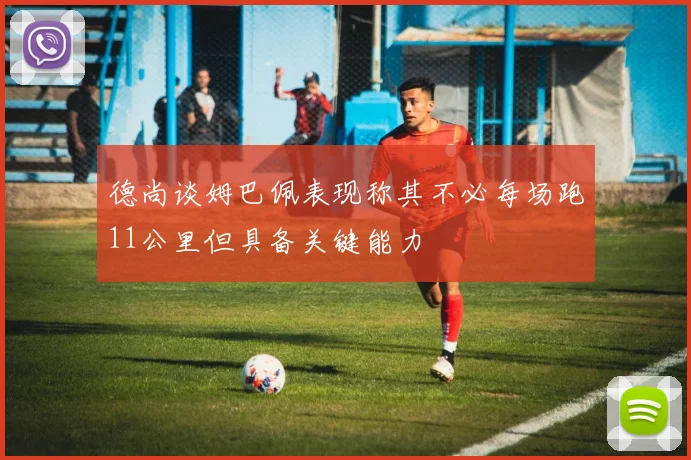德尚谈姆巴佩表现称其不必每场跑11公里但具备关键能力