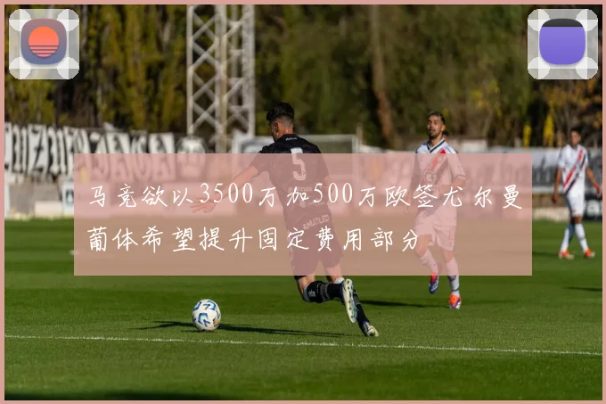 马竞欲以3500万加500万欧签尤尔曼葡体希望提升固定费用部分