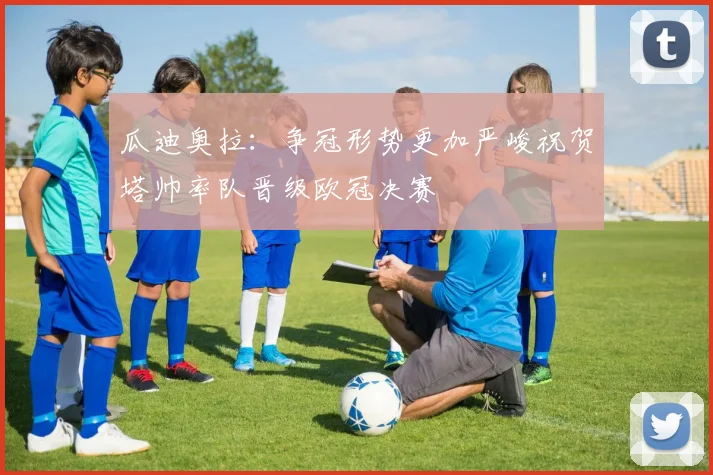 瓜迪奥拉：争冠形势更加严峻祝贺塔帅率队晋级欧冠决赛