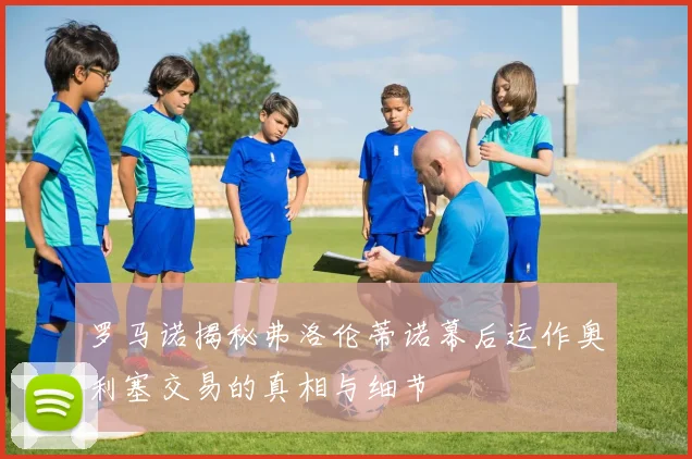 罗马诺揭秘弗洛伦蒂诺幕后运作奥利塞交易的真相与细节