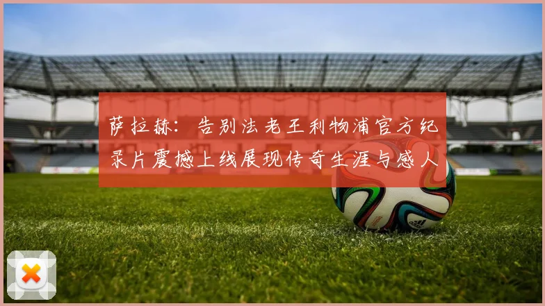 萨拉赫：告别法老王利物浦官方纪录片震撼上线展现传奇生涯与感人时刻