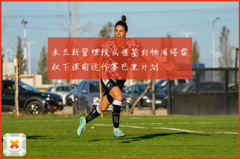 米兰新管理模式借鉴利物浦塔雷囧叔下课前运作赛巴里计划