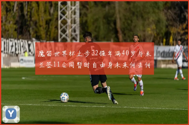 魔笛世界杯止步32强年满40岁与米兰签11合同暂时自由身未来何去何从