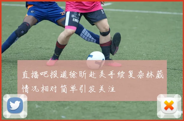 直播吧报道徐昕赴美手续复杂林葳情况相对简单引发关注