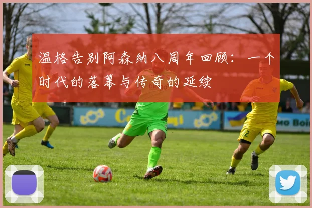 温格告别阿森纳八周年回顾：一个时代的落幕与传奇的延续