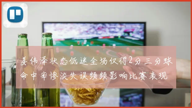 姜伟泽状态低迷全场仅得2分三分球命中率惨淡失误频频影响比赛表现