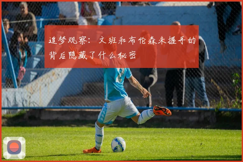 追梦观察：文班和布伦森未握手的背后隐藏了什么秘密