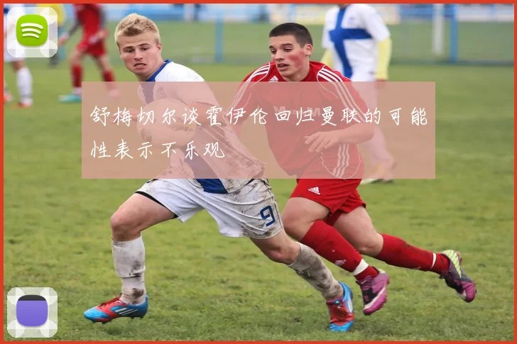 舒梅切尔谈霍伊伦回归曼联的可能性表示不乐观