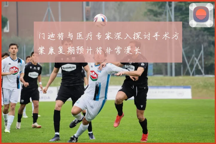 门迪将与医疗专家深入探讨手术方案康复期预计将非常漫长
